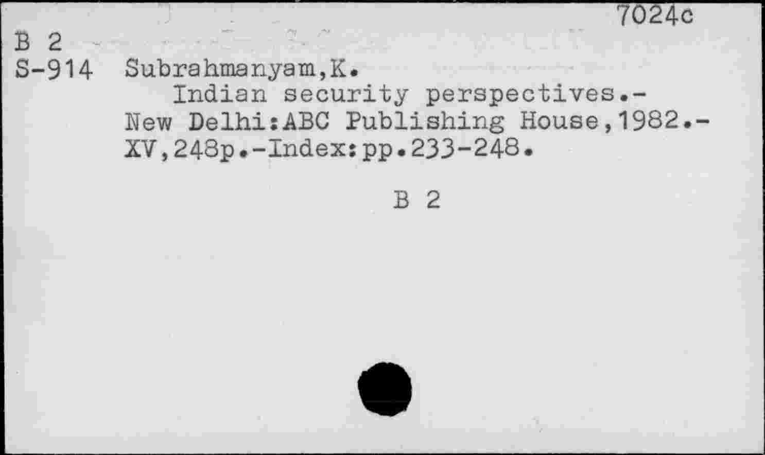 ﻿7024c
B 2
S-914 Subrahmanyam,K.
Indian security perspectives.-New DelhisABG Publishing House,1982.-XV,243p.-Index:pp.233-248.
B 2